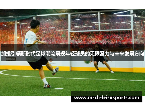 加维引领新时代足球潮流展现年轻球员的无限潜力与未来发展方向