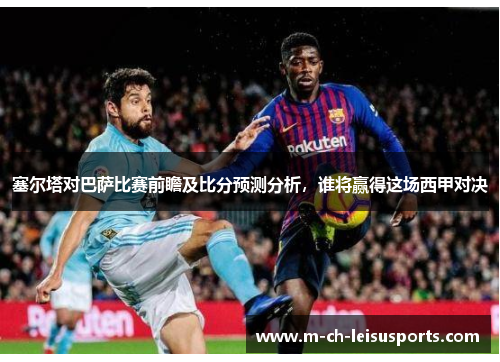 塞尔塔对巴萨比赛前瞻及比分预测分析，谁将赢得这场西甲对决
