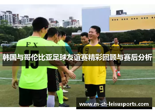 韩国与哥伦比亚足球友谊赛精彩回顾与赛后分析